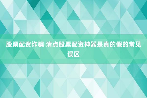 股票配资诈骗 清点股票配资神器是真的假的常见误区