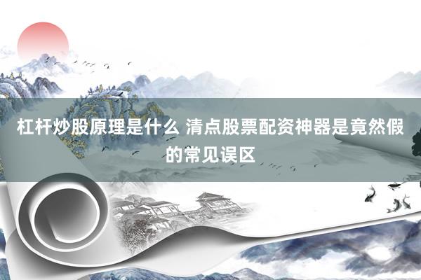 杠杆炒股原理是什么 清点股票配资神器是竟然假的常见误区