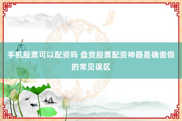 手机股票可以配资吗 盘货股票配资神器是确凿假的常见误区