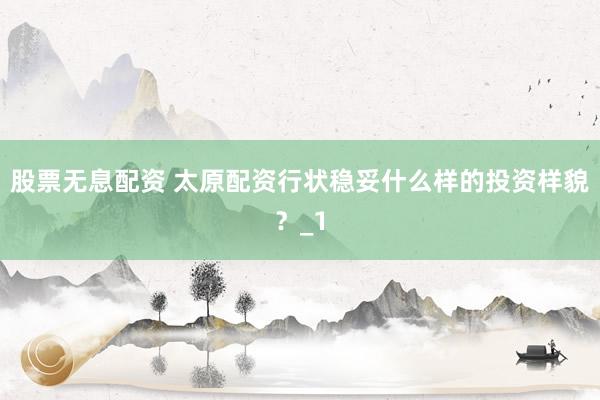 股票无息配资 太原配资行状稳妥什么样的投资样貌？_1
