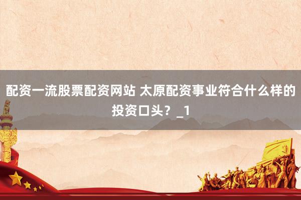 配资一流股票配资网站 太原配资事业符合什么样的投资口头？_1
