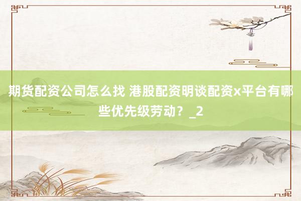 期货配资公司怎么找 港股配资明谈配资x平台有哪些优先级劳动？_2