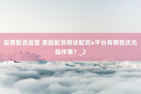 股票配资监管 港股配资明谈配资x平台有哪些优先级作事？_2