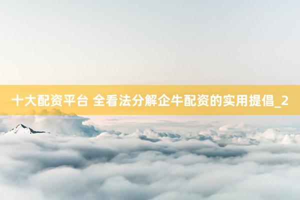 十大配资平台 全看法分解企牛配资的实用提倡_2