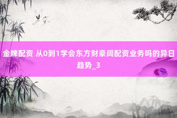 金牌配资 从0到1学会东方财豪阔配资业务吗的异日趋势_3