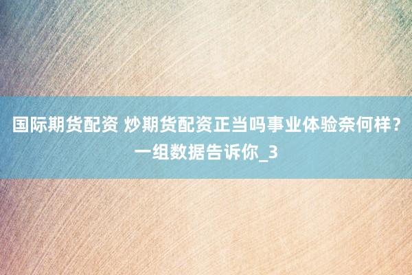 国际期货配资 炒期货配资正当吗事业体验奈何样？一组数据告诉你_3