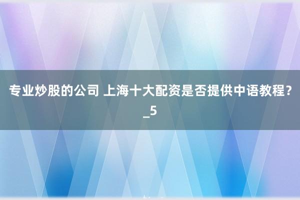 专业炒股的公司 上海十大配资是否提供中语教程？_5