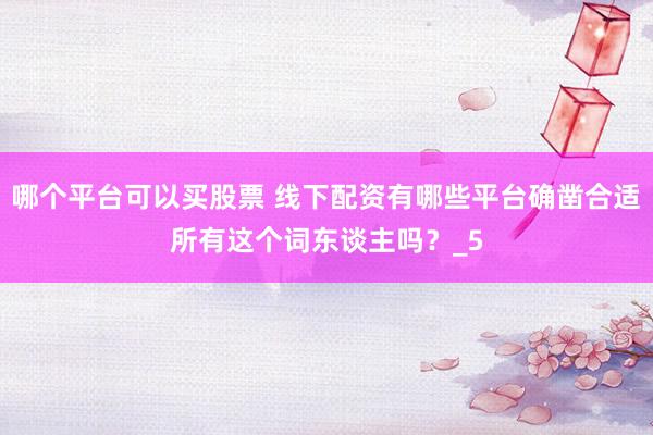 哪个平台可以买股票 线下配资有哪些平台确凿合适所有这个词东谈主吗？_5