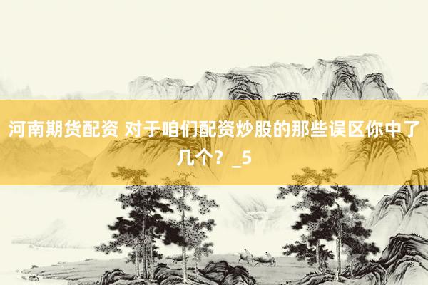 河南期货配资 对于咱们配资炒股的那些误区你中了几个？_5