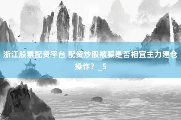 浙江股票配资平台 配资炒股被骗是否相宜主力建仓操作？_5