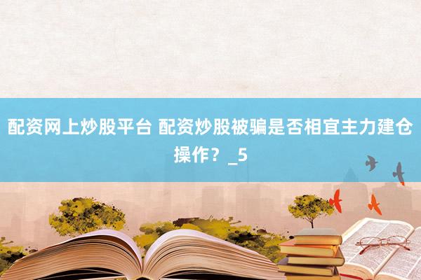 配资网上炒股平台 配资炒股被骗是否相宜主力建仓操作？_5