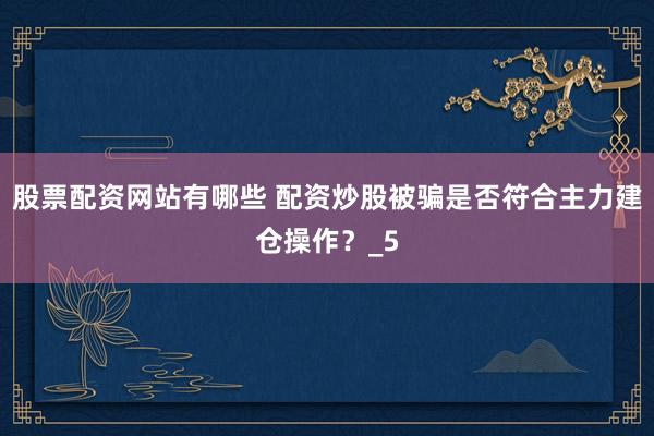 股票配资网站有哪些 配资炒股被骗是否符合主力建仓操作？_5