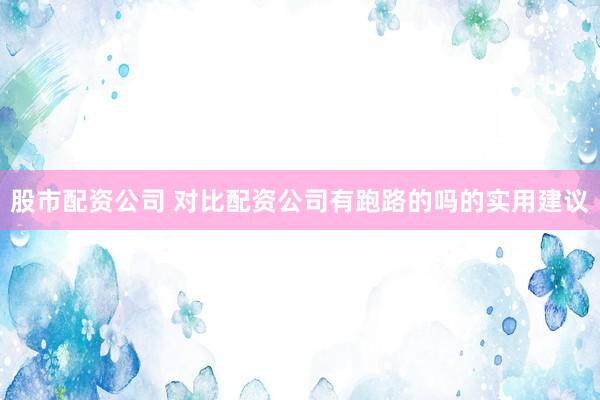 股市配资公司 对比配资公司有跑路的吗的实用建议