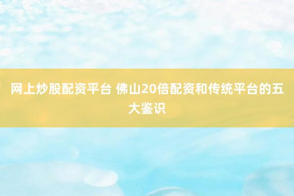 网上炒股配资平台 佛山20倍配资和传统平台的五大鉴识