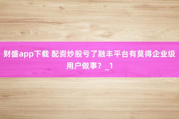财盛app下载 配资炒股亏了融丰平台有莫得企业级用户做事？_1