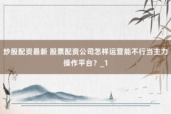 炒股配资最新 股票配资公司怎样运营能不行当主力操作平台?_1