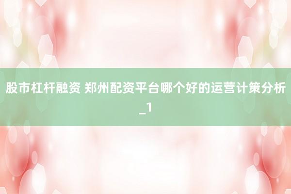 股市杠杆融资 郑州配资平台哪个好的运营计策分析_1