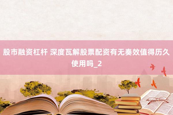 股市融资杠杆 深度瓦解股票配资有无奏效值得历久使用吗_2