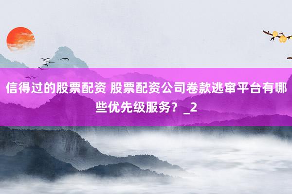 信得过的股票配资 股票配资公司卷款逃窜平台有哪些优先级服务?_2