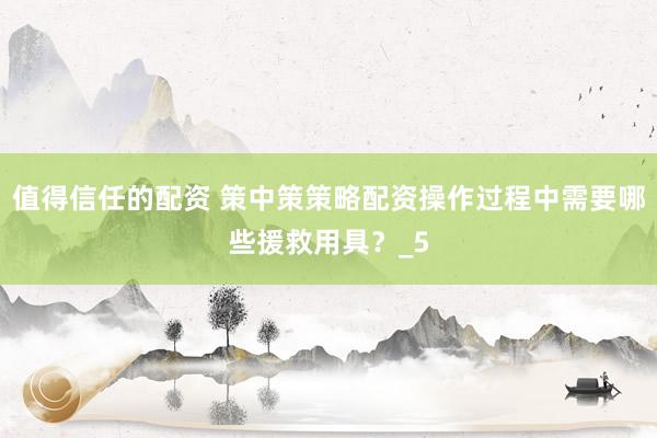 值得信任的配资 策中策策略配资操作过程中需要哪些援救用具？_5