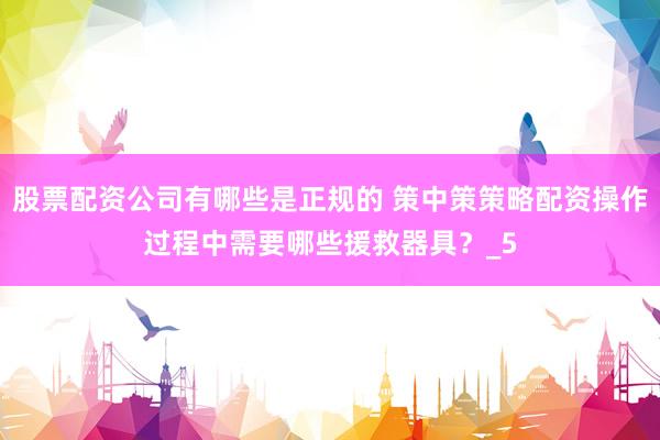 股票配资公司有哪些是正规的 策中策策略配资操作过程中需要哪些援救器具？_5