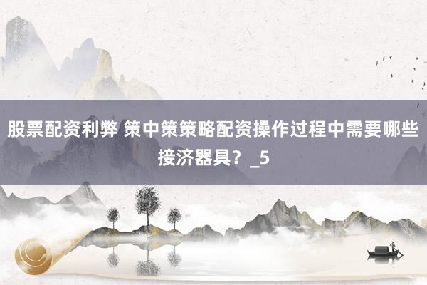 股票配资利弊 策中策策略配资操作过程中需要哪些接济器具？_5
