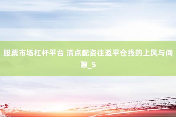 股票市场杠杆平台 清点配资往返平仓线的上风与间隙_5