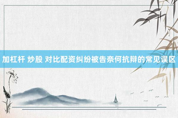 加杠杆 炒股 对比配资纠纷被告奈何抗辩的常见误区