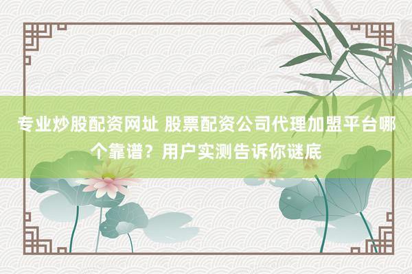 专业炒股配资网址 股票配资公司代理加盟平台哪个靠谱？用户实测告诉你谜底
