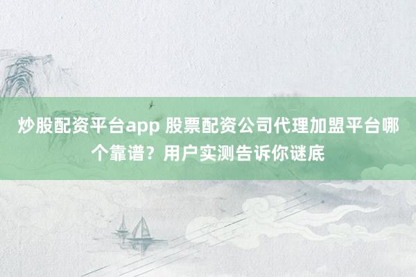 炒股配资平台app 股票配资公司代理加盟平台哪个靠谱？用户实测告诉你谜底