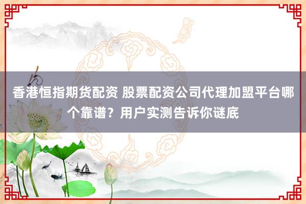 香港恒指期货配资 股票配资公司代理加盟平台哪个靠谱？用户实测告诉你谜底