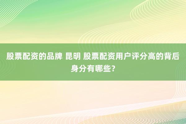 股票配资的品牌 昆明 股票配资用户评分高的背后身分有哪些？