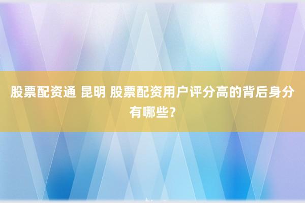 股票配资通 昆明 股票配资用户评分高的背后身分有哪些？