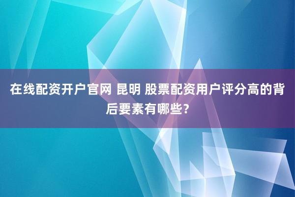 在线配资开户官网 昆明 股票配资用户评分高的背后要素有哪些？