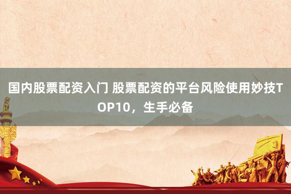 国内股票配资入门 股票配资的平台风险使用妙技TOP10，生手必备