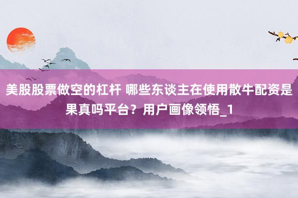 美股股票做空的杠杆 哪些东谈主在使用散牛配资是果真吗平台？用户画像领悟_1