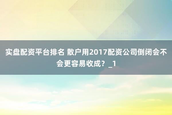 实盘配资平台排名 散户用2017配资公司倒闭会不会更容易收成？_1