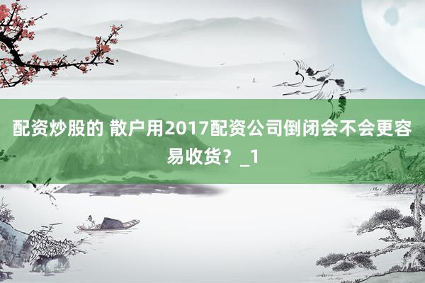 配资炒股的 散户用2017配资公司倒闭会不会更容易收货？_1