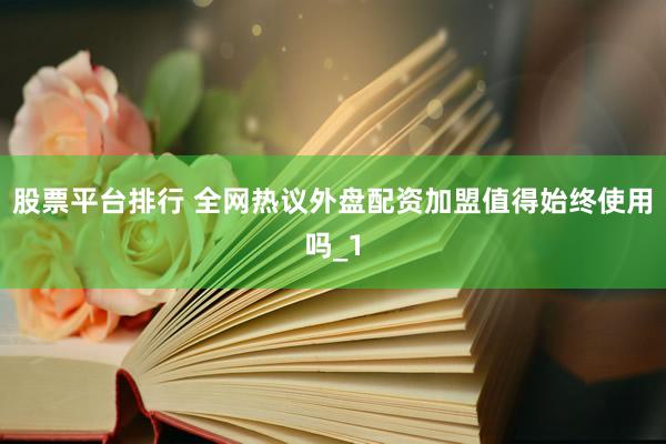 股票平台排行 全网热议外盘配资加盟值得始终使用吗_1