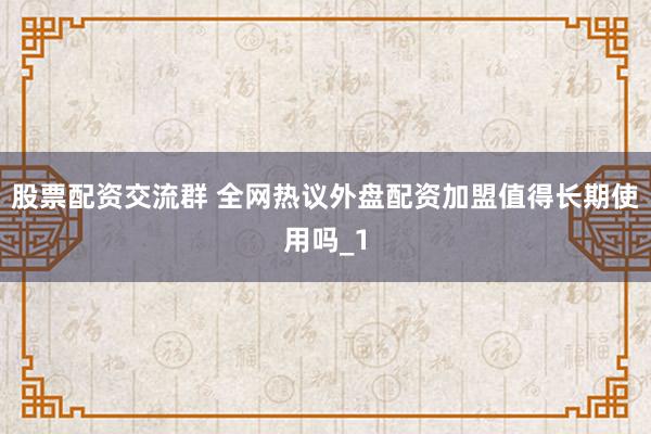股票配资交流群 全网热议外盘配资加盟值得长期使用吗_1