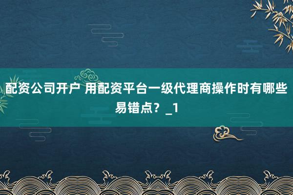 配资公司开户 用配资平台一级代理商操作时有哪些易错点？_1
