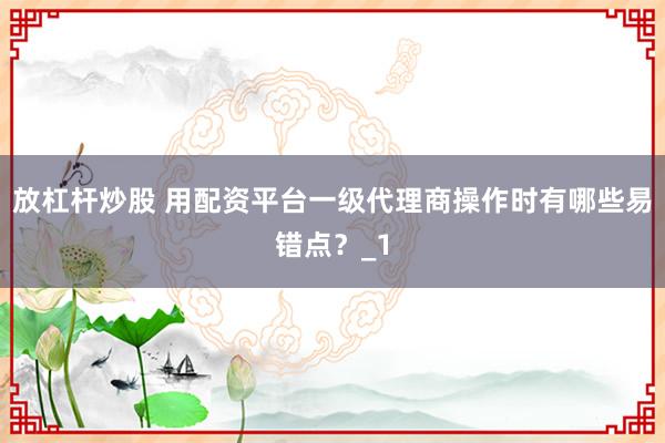 放杠杆炒股 用配资平台一级代理商操作时有哪些易错点？_1