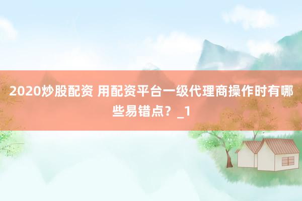 2020炒股配资 用配资平台一级代理商操作时有哪些易错点？_1