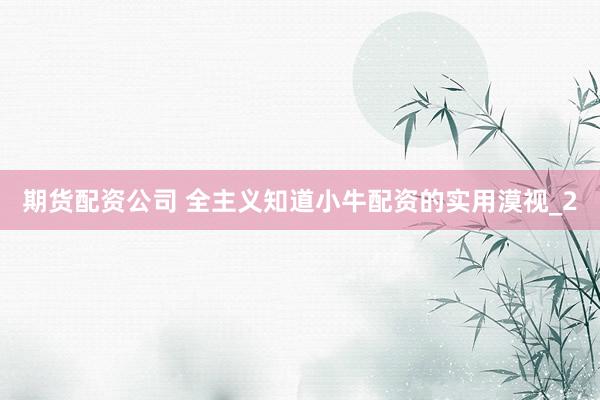 期货配资公司 全主义知道小牛配资的实用漠视_2
