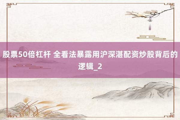 股票50倍杠杆 全看法暴露用沪深湛配资炒股背后的逻辑_2