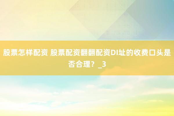 股票怎样配资 股票配资翻翻配资DI址的收费口头是否合理？_3