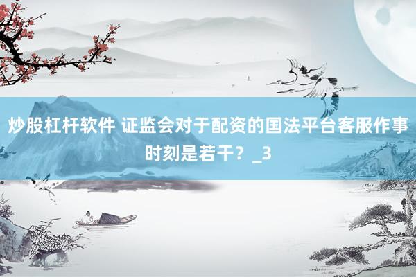 炒股杠杆软件 证监会对于配资的国法平台客服作事时刻是若干？_3
