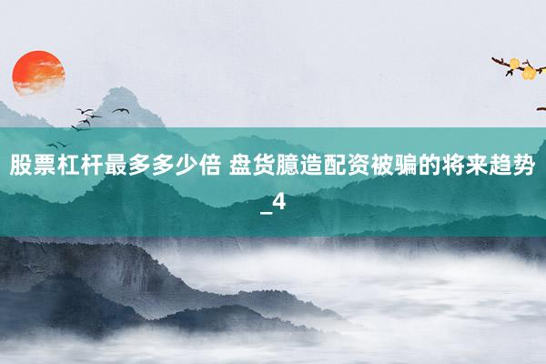 股票杠杆最多多少倍 盘货臆造配资被骗的将来趋势_4