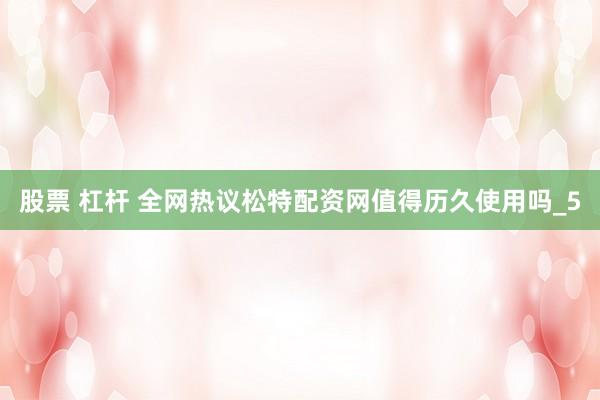 股票 杠杆 全网热议松特配资网值得历久使用吗_5