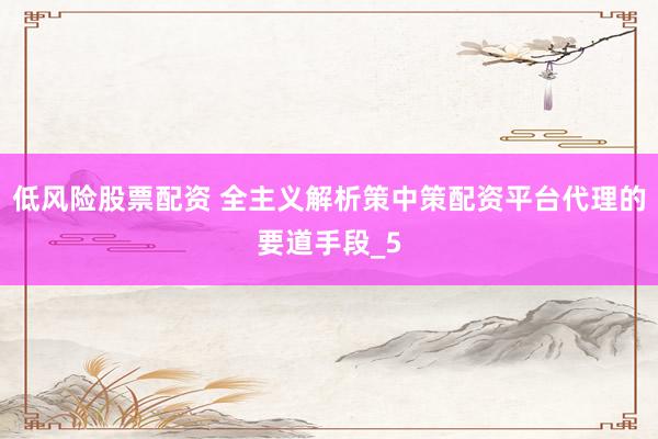 低风险股票配资 全主义解析策中策配资平台代理的要道手段_5